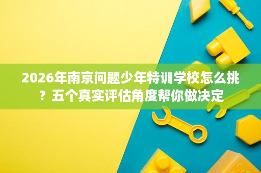 2026年南京问题少年特训学校怎么挑?五个真实评估角度帮你做决定 2026年南京问题少年特训学校怎么挑?五个真实评估角度帮你做决定