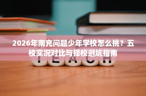 2026年南充问题少年学校怎么挑?五校实况对比与择校避坑指南 2026年南充问题少年学校怎么挑?五校实况对比与择校避坑指南