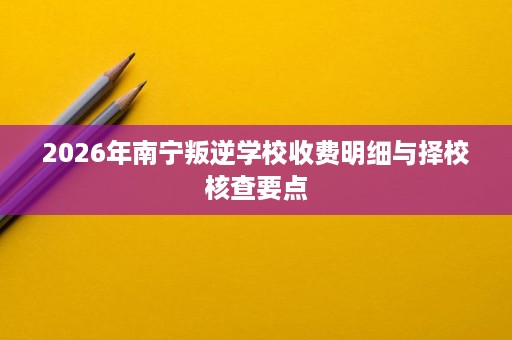 2026年南宁叛逆学校收费明细与择校核查要点 2026年南宁叛逆学校收费明细与择校核查要点