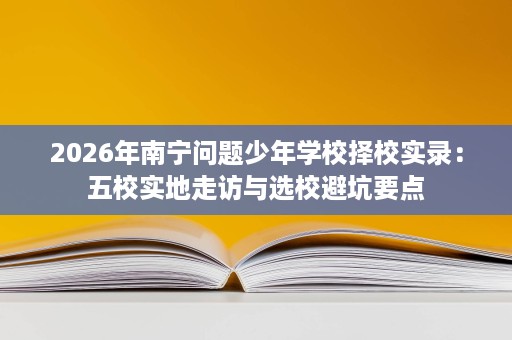 2026年南宁问题少年学校择校实录:五校实地走访与选校避坑要点 2026年南宁问题少年学校择校实录:五校实地走访与选校避坑要点
