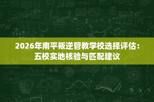 2026年南平叛逆管教学校选择评估:五校实地核验与匹配建议 2026年南平叛逆管教学校选择评估:五校实地核验与匹配建议