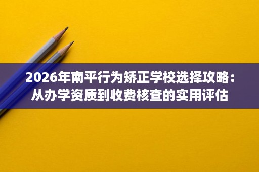 2026年南平行为矫正学校选择攻略：从办学资质到收费核查的实用评估