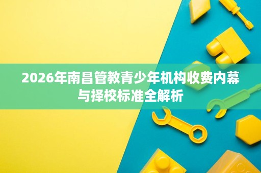 2026年南昌管教青少年机构收费内幕与择校标准全解析 2026年南昌管教青少年机构收费内幕与择校标准全解析