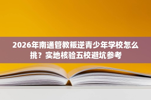 2026年南通管教叛逆青少年学校怎么挑?实地核验五校避坑参考 2026年南通管教叛逆青少年学校怎么挑?实地核验五校避坑参考
