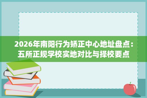 2026年南阳行为矫正中心地址盘点:五所正规学校实地对比与择校要点 2026年南阳行为矫正中心地址盘点:五所正规学校实地对比与择校要点