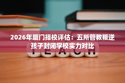 2026年厦门择校评估:五所管教叛逆孩子封闭学校实力对比 2026年厦门择校评估:五所管教叛逆孩子封闭学校实力对比