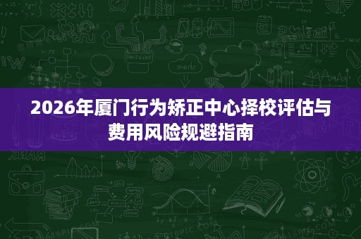 2026年厦门行为矫正中心择校评估与费用风险规避指南 2026年厦门行为矫正中心择校评估与费用风险规避指南