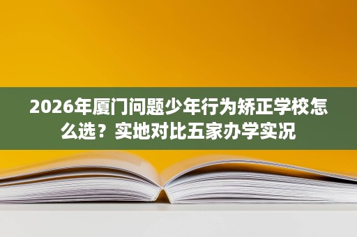 2026年厦门问题少年行为矫正学校怎么选?实地对比五家办学实况 2026年厦门问题少年行为矫正学校怎么选?实地对比五家办学实况