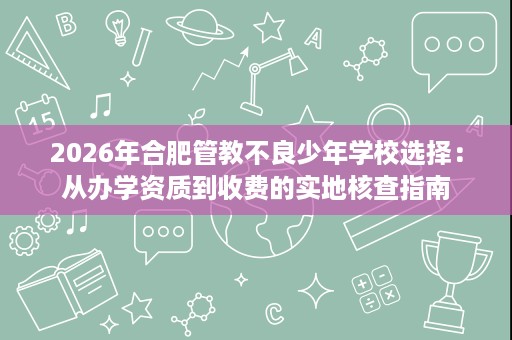 2026年合肥管教不良少年学校选择:从办学资质到收费的实地核查指南 2026年合肥管教不良少年学校选择:从办学资质到收费的实地核查指南