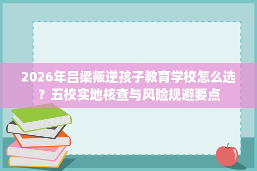 2026年吕梁叛逆孩子教育学校怎么选?五校实地核查与风险规避要点 2026年吕梁叛逆孩子教育学校怎么选?五校实地核查与风险规避要点