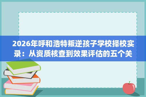 2026年呼和浩特叛逆孩子学校择校实录:从资质核查到效果评估的五个关键步骤 2026年呼和浩特叛逆孩子学校择校实录:从资质核查到效果评估的五个关键步骤