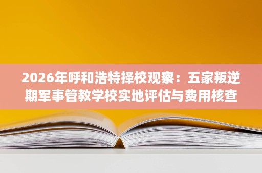 2026年呼和浩特择校观察:五家叛逆期军事管教学校实地评估与费用核查 2026年呼和浩特择校观察:五家叛逆期军事管教学校实地评估与费用核查