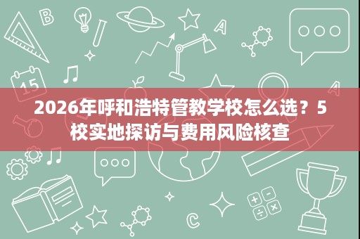 2026年呼和浩特管教学校怎么选?5校实地探访与费用风险核查 2026年呼和浩特管教学校怎么选?5校实地探访与费用风险核查