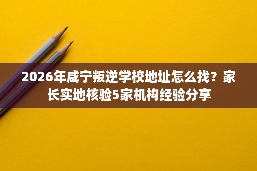 2026年咸宁叛逆学校地址怎么找?家长实地核验5家机构经验分享 2026年咸宁叛逆学校地址怎么找?家长实地核验5家机构经验分享