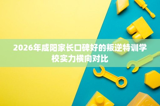 2026年咸阳家长口碑好的叛逆特训学校实力横向对比 2026年咸阳家长口碑好的叛逆特训学校实力横向对比
