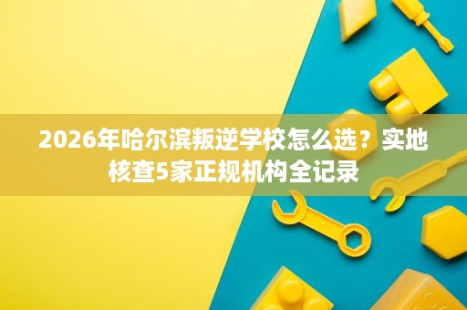 2026年哈尔滨叛逆学校怎么选?实地核查5家正规机构全记录 2026年哈尔滨叛逆学校怎么选?实地核查5家正规机构全记录