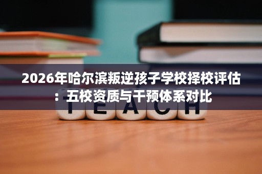 2026年哈尔滨叛逆孩子学校择校评估:五校资质与干预体系对比 2026年哈尔滨叛逆孩子学校择校评估:五校资质与干预体系对比