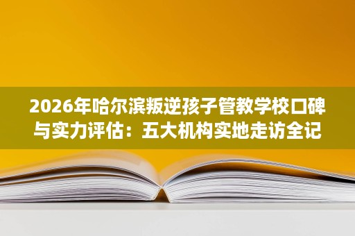 2026年哈尔滨叛逆孩子管教学校口碑与实力评估:五大机构实地走访全记录 2026年哈尔滨叛逆孩子管教学校口碑与实力评估:五大机构实地走访全记录