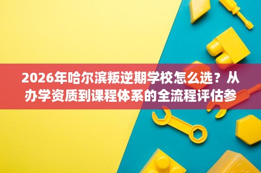 2026年哈尔滨叛逆期学校怎么选?从办学资质到课程体系的全流程评估参考 2026年哈尔滨叛逆期学校怎么选?从办学资质到课程体系的全流程评估参考