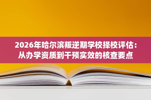 2026年哈尔滨叛逆期学校择校评估：从办学资质到干预实效的核查要点