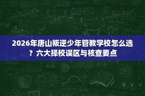 2026年唐山叛逆少年管教学校怎么选？六大择校误区与核查要点