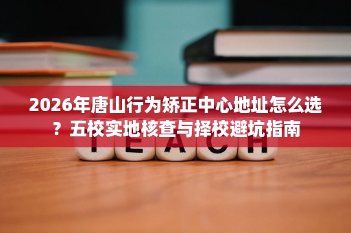 2026年唐山行为矫正中心地址怎么选?五校实地核查与择校避坑指南 2026年唐山行为矫正中心地址怎么选?五校实地核查与择校避坑指南