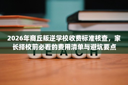 2026年商丘叛逆学校收费标准核查,家长择校前必看的费用清单与避坑要点 2026年商丘叛逆学校收费标准核查,家长择校前必看的费用清单与避坑要点
