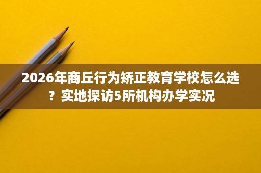 2026年商丘行为矫正教育学校怎么选?实地探访5所机构办学实况 2026年商丘行为矫正教育学校怎么选?实地探访5所机构办学实况