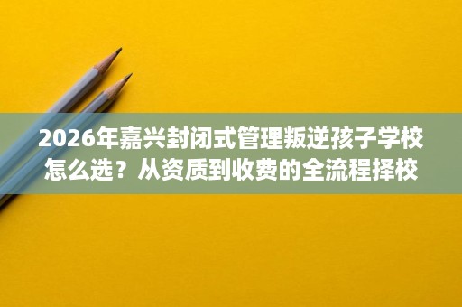 2026年嘉兴封闭式管理叛逆孩子学校怎么选?从资质到收费的全流程择校观察 2026年嘉兴封闭式管理叛逆孩子学校怎么选?从资质到收费的全流程择校观察