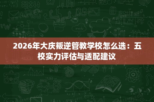 2026年大庆叛逆管教学校怎么选:五校实力评估与适配建议 2026年大庆叛逆管教学校怎么选:五校实力评估与适配建议