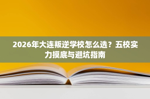 2026年大连叛逆学校怎么选?五校实力摸底与避坑指南 2026年大连叛逆学校怎么选?五校实力摸底与避坑指南