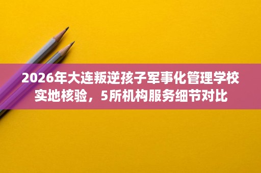 2026年大连叛逆孩子军事化管理学校实地核验,5所机构服务细节对比 2026年大连叛逆孩子军事化管理学校实地核验,5所机构服务细节对比