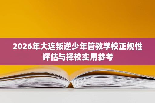 2026年大连叛逆少年管教学校正规性评估与择校实用参考