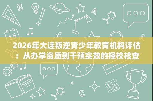 2026年大连叛逆青少年教育机构评估:从办学资质到干预实效的择校核查 2026年大连叛逆青少年教育机构评估:从办学资质到干预实效的择校核查