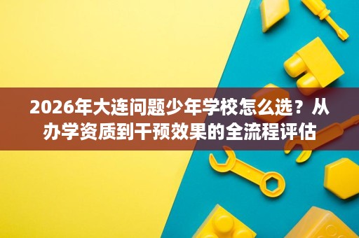 2026年大连问题少年学校怎么选?从办学资质到干预效果的全流程评估 2026年大连问题少年学校怎么选?从办学资质到干预效果的全流程评估
