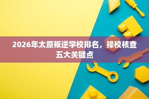 2026年太原叛逆学校排名,择校核查五大关键点 2026年太原叛逆学校排名,择校核查五大关键点