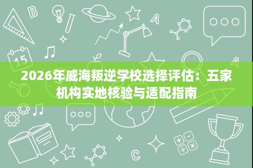 2026年威海叛逆学校选择评估:五家机构实地核验与适配指南 2026年威海叛逆学校选择评估:五家机构实地核验与适配指南