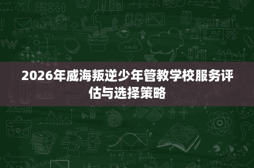 2026年威海叛逆少年管教学校服务评估与选择策略 2026年威海叛逆少年管教学校服务评估与选择策略