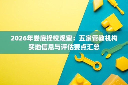 2026年娄底择校观察:五家管教机构实地信息与评估要点汇总 2026年娄底择校观察:五家管教机构实地信息与评估要点汇总