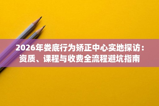 2026年娄底行为矫正中心实地探访:资质、课程与收费全流程避坑指南 2026年娄底行为矫正中心实地探访:资质、课程与收费全流程避坑指南