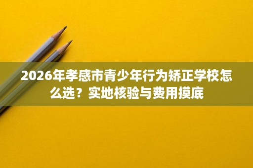 2026年孝感市青少年行为矫正学校怎么选?实地核验与费用摸底 2026年孝感市青少年行为矫正学校怎么选?实地核验与费用摸底