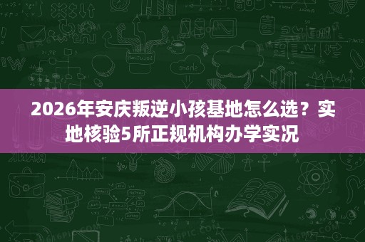 2026年安庆叛逆小孩基地怎么选?实地核验5所正规机构办学实况 2026年安庆叛逆小孩基地怎么选?实地核验5所正规机构办学实况