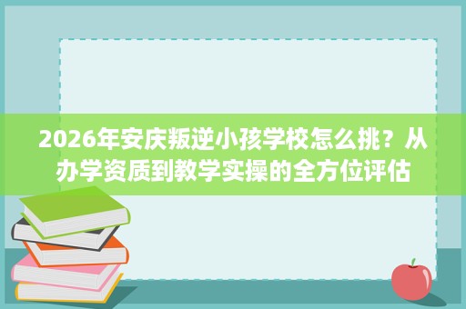 2026年安庆叛逆小孩学校怎么挑?从办学资质到教学实操的全方位评估 2026年安庆叛逆小孩学校怎么挑?从办学资质到教学实操的全方位评估
