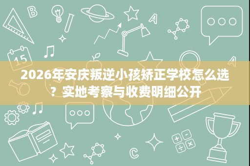 2026年安庆叛逆小孩矫正学校怎么选？实地考察与收费明细公开