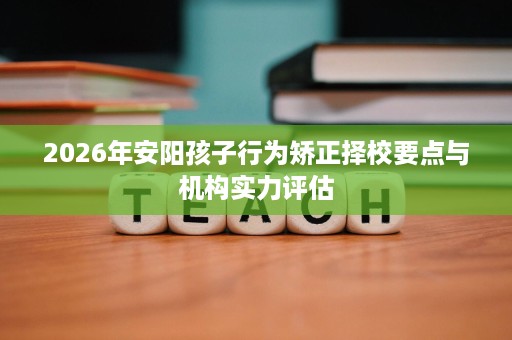 2026年安阳孩子行为矫正择校要点与机构实力评估