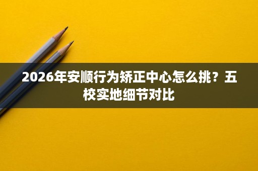 2026年安顺行为矫正中心怎么挑?五校实地细节对比 2026年安顺行为矫正中心怎么挑?五校实地细节对比