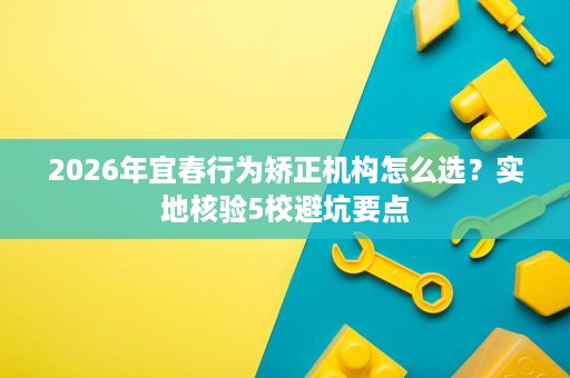 2026年宜春行为矫正机构怎么选?实地核验5校避坑要点 2026年宜春行为矫正机构怎么选?实地核验5校避坑要点