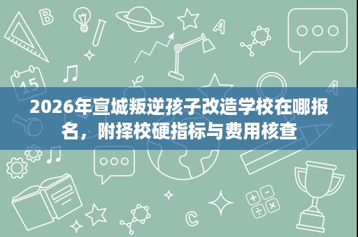 2026年宣城叛逆孩子改造学校在哪报名,附择校硬指标与费用核查 2026年宣城叛逆孩子改造学校在哪报名,附择校硬指标与费用核查