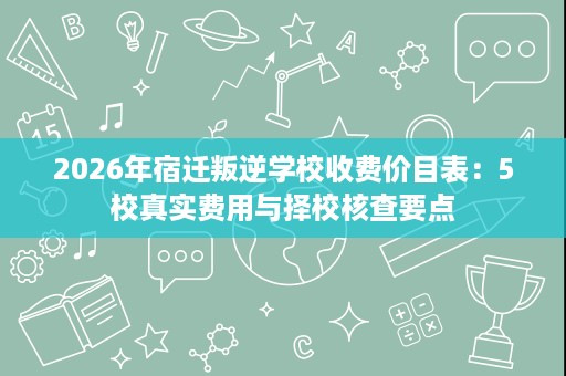 2026年宿迁叛逆学校收费价目表:5校真实费用与择校核查要点 2026年宿迁叛逆学校收费价目表:5校真实费用与择校核查要点