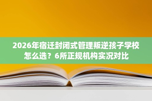 2026年宿迁封闭式管理叛逆孩子学校怎么选?6所正规机构实况对比 2026年宿迁封闭式管理叛逆孩子学校怎么选?6所正规机构实况对比